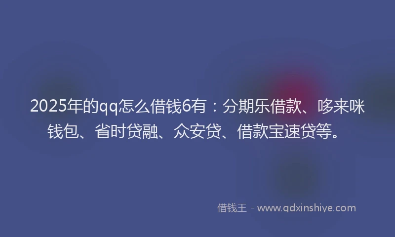 2025年的qq怎么借钱6有：分期乐借款、哆来咪钱包、省时贷融、众安贷、借款宝速贷等。