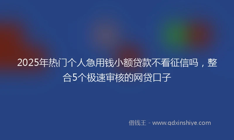2025年热门个人急用钱小额贷款不看征信吗，整合5个极速审核的网贷口子