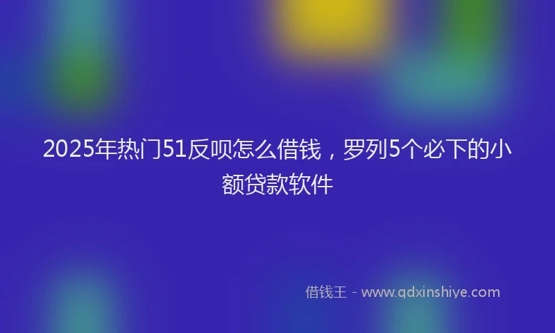 2025年热门51反呗怎么借钱，罗列5个必下的小额贷款软件