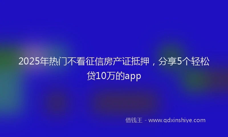 2025年热门不看征信房产证抵押，分享5个轻松贷10万的app