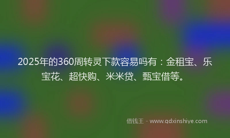 2025年的360周转灵下款容易吗有：金租宝、乐宝花、超快购、米米贷、甄宝借等。