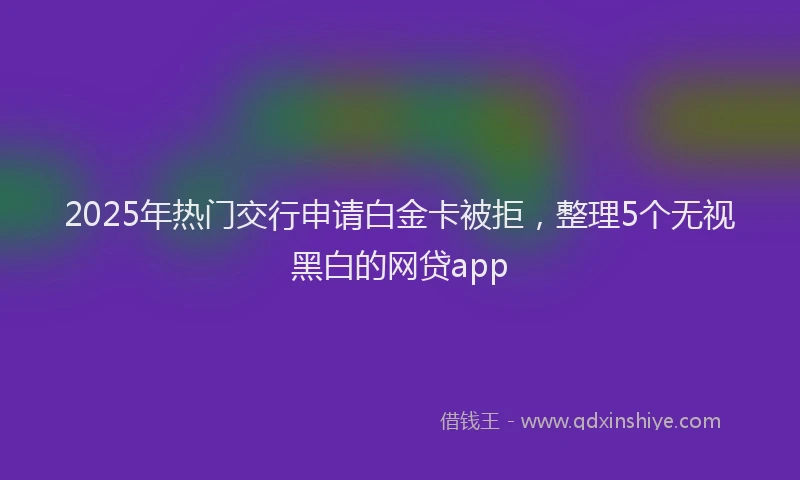 2025年热门交行申请白金卡被拒，整理5个无视黑白的网贷app