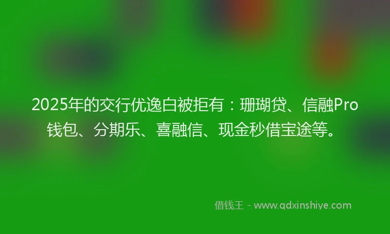 2025年的交行优逸白被拒有：珊瑚贷、信融Pro钱包、分期乐、喜融信、现金秒借宝途等。