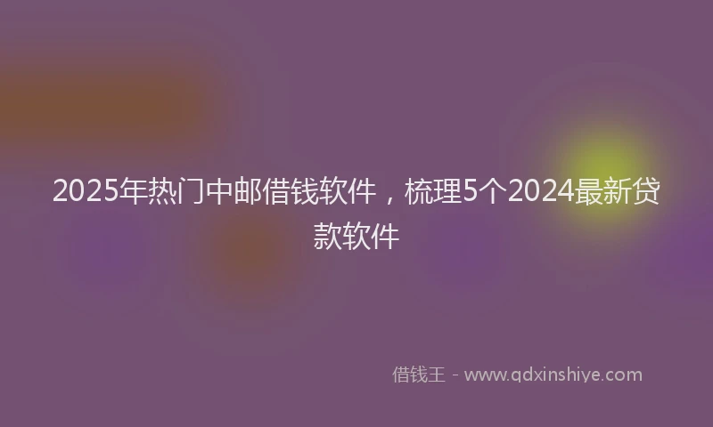 2025年热门中邮借钱软件，梳理5个2024最新贷款软件