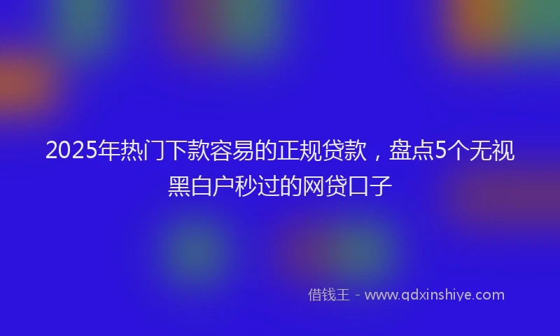 2025年热门下款容易的正规贷款，盘点5个无视黑白户秒过的网贷口子