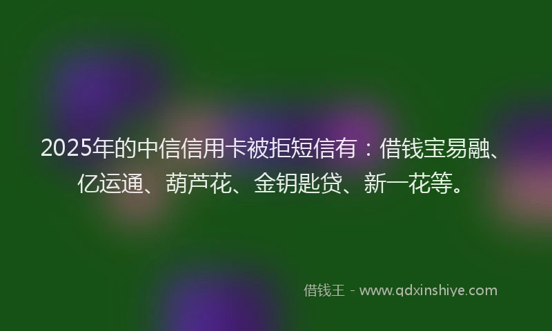 2025年的中信信用卡被拒短信有：借钱宝易融、亿运通、葫芦花、金钥匙贷、新一花等。