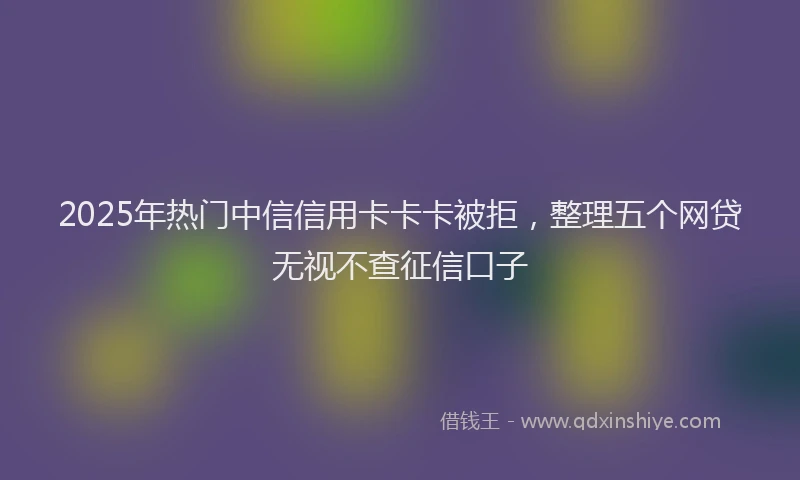 2025年热门中信信用卡卡卡被拒，整理五个网贷无视不查征信口子
