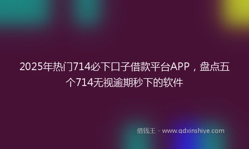 2025年热门714必下口子借款平台APP，盘点五个714无视逾期秒下的软件