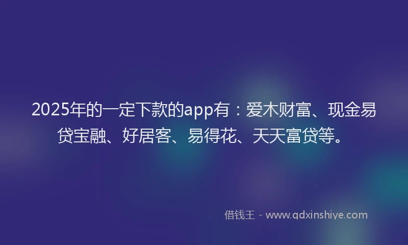 2025年的一定下款的app有：爱木财富、现金易贷宝融、好居客、易得花、天天富贷等。