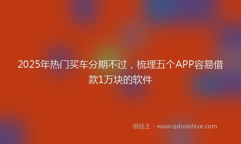 2025年热门买车分期不过，梳理五个APP容易借款1万块的软件