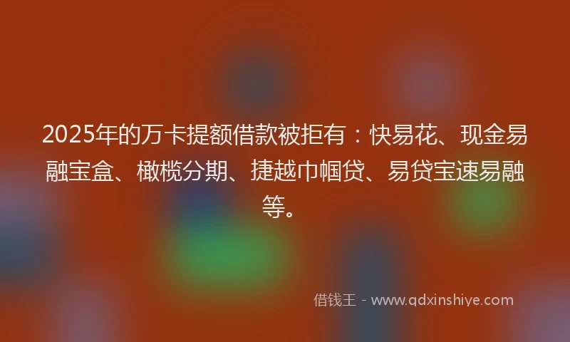2025年的万卡提额借款被拒有：快易花、现金易融宝盒、橄榄分期、捷越巾帼贷、易贷宝速易融等。