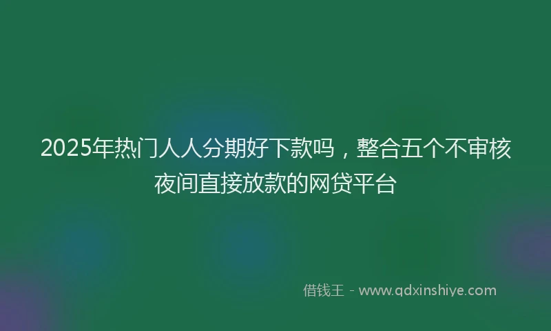 2025年热门人人分期好下款吗，整合五个不审核夜间直接放款的网贷平台