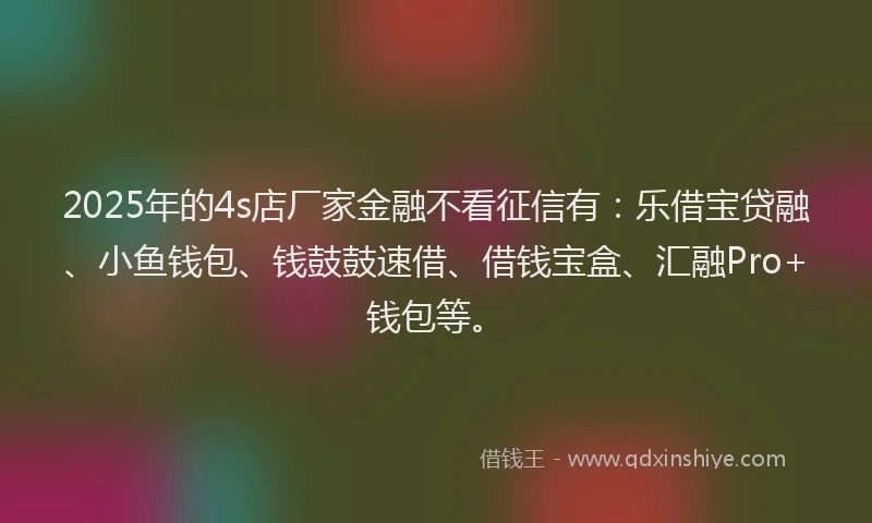 2025年的4s店厂家金融不看征信有：乐借宝贷融、小鱼钱包、钱鼓鼓速借、借钱宝盒、汇融Pro+钱包等。