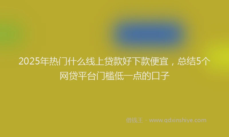 2025年热门什么线上贷款好下款便宜，总结5个网贷平台门槛低一点的口子