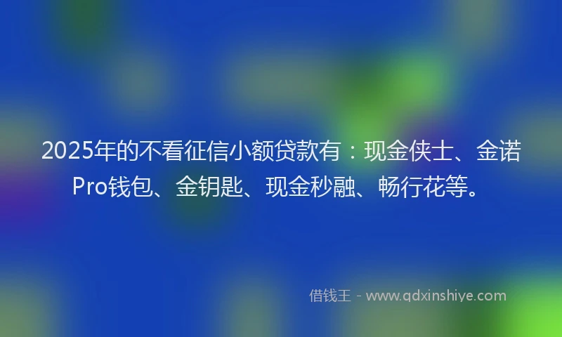 2025年的不看征信小额贷款有：现金侠士、金诺Pro钱包、金钥匙、现金秒融、畅行花等。