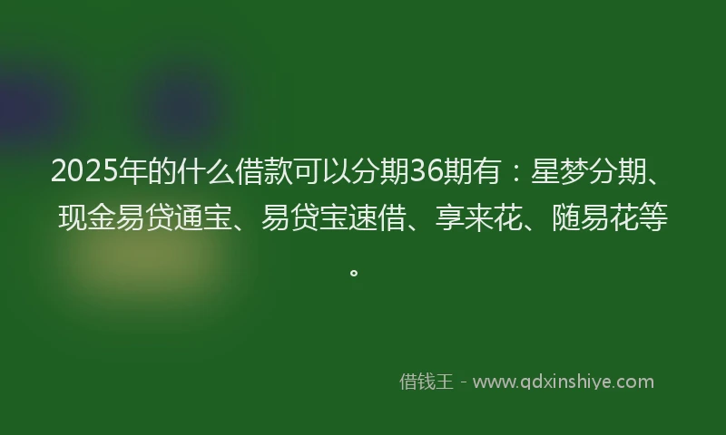 2025年的什么借款可以分期36期有：星梦分期、现金易贷通宝、易贷宝速借、享来花、随易花等。