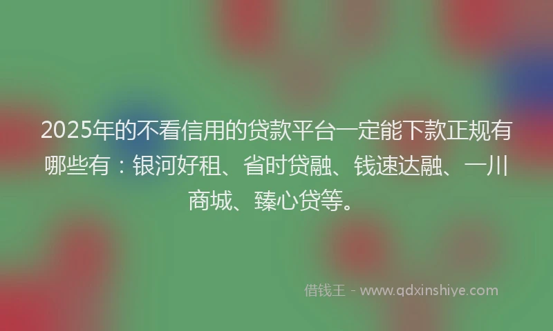 2025年的不看信用的贷款平台一定能下款正规有哪些有：银河好租、省时贷融、钱速达融、一川商城、臻心贷等。