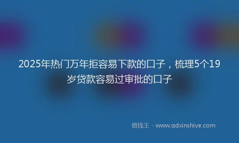 2025年热门万年拒容易下款的口子，梳理5个19岁贷款容易过审批的口子