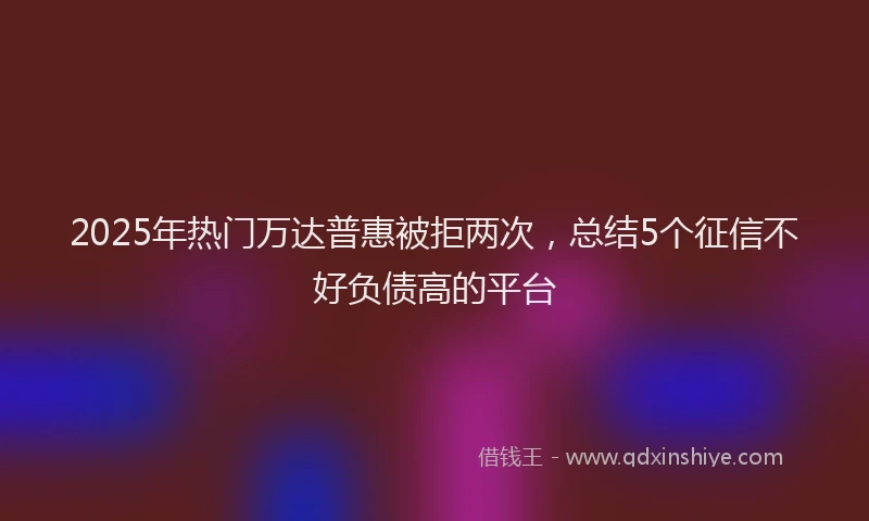2025年热门万达普惠被拒两次，总结5个征信不好负债高的平台
