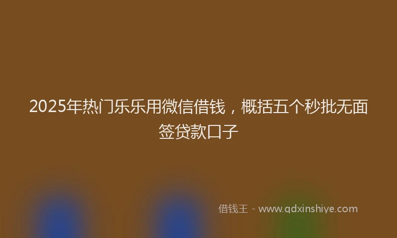 2025年热门乐乐用微信借钱，概括五个秒批无面签贷款口子