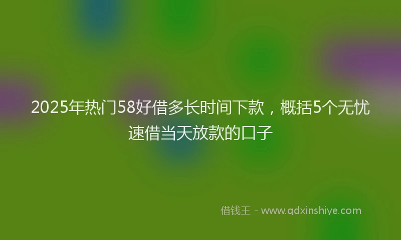 2025年热门58好借多长时间下款，概括5个无忧速借当天放款的口子