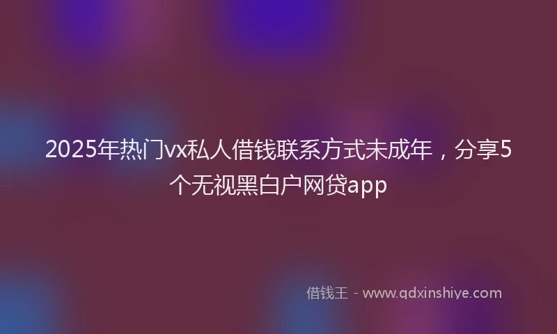 2025年热门vx私人借钱联系方式未成年，分享5个无视黑白户网贷app