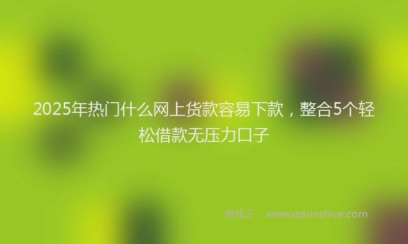 2025年热门什么网上货款容易下款，整合5个轻松借款无压力口子
