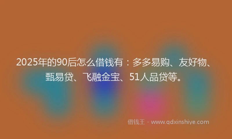 2025年的90后怎么借钱有：多多易购、友好物、甄易贷、飞融金宝、51人品贷等。