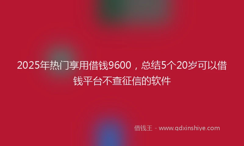 2025年热门享用借钱9600，总结5个20岁可以借钱平台不查征信的软件