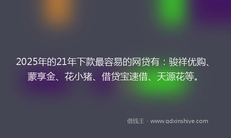 2025年的21年下款最容易的网贷有：骏祥优购、蒙享金、花小猪、借贷宝速借、天源花等。