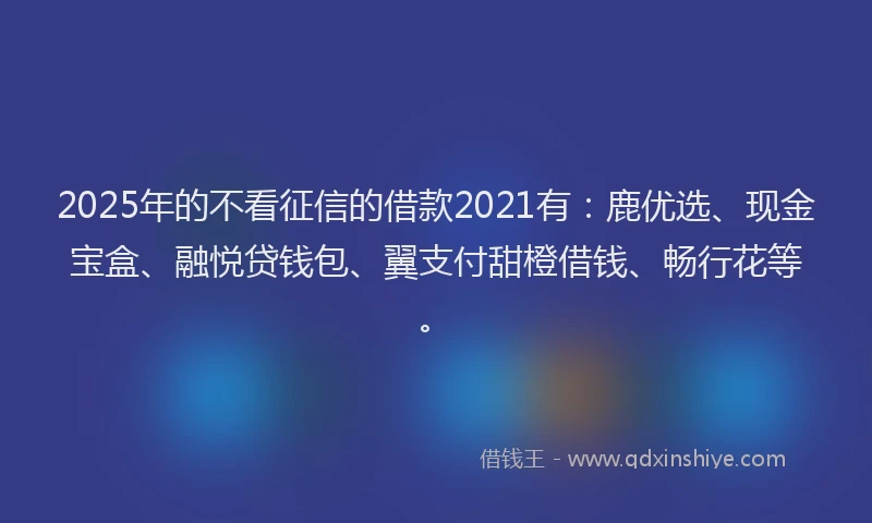 2025年的不看征信的借款2021有：鹿优选、现金宝盒、融悦贷钱包、翼支付甜橙借钱、畅行花等。