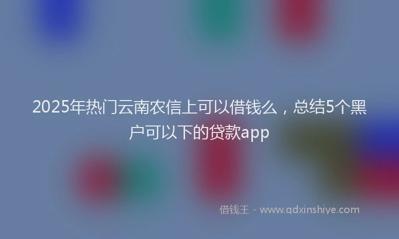 2025年热门云南农信上可以借钱么，总结5个黑户可以下的贷款app