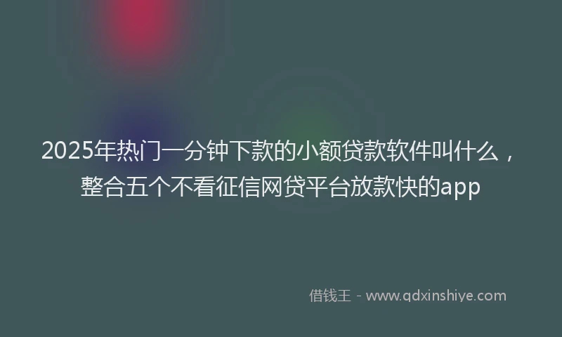 2025年热门一分钟下款的小额贷款软件叫什么，整合五个不看征信网贷平台放款快的app