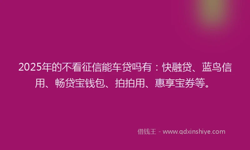 2025年的不看征信能车贷吗有：快融贷、蓝鸟信用、畅贷宝钱包、拍拍用、惠享宝券等。
