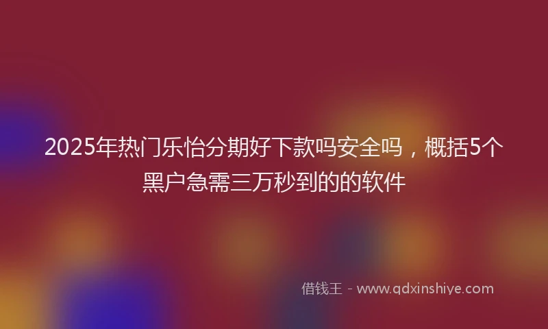 2025年热门乐怡分期好下款吗安全吗，概括5个黑户急需三万秒到的的软件
