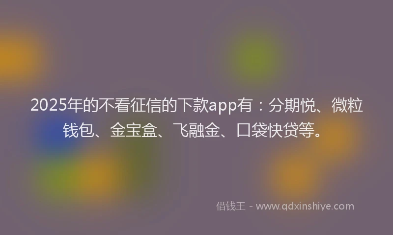 2025年的不看征信的下款app有：分期悦、微粒钱包、金宝盒、飞融金、口袋快贷等。