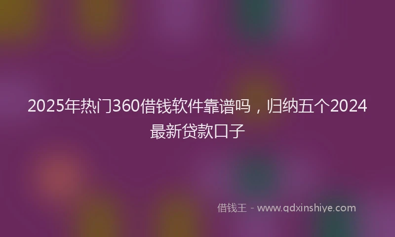 2025年热门360借钱软件靠谱吗，归纳五个2024最新贷款口子