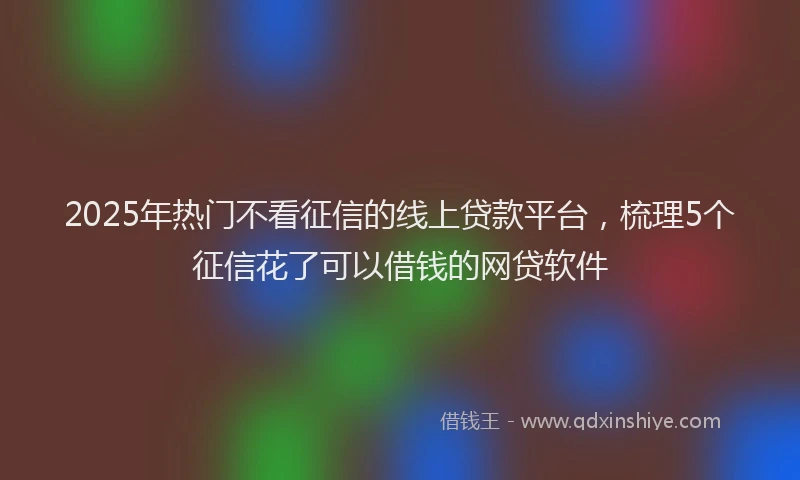 2025年热门不看征信的线上贷款平台，梳理5个征信花了可以借钱的网贷软件