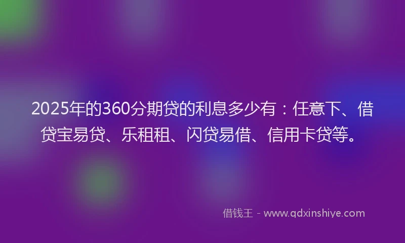 2025年的360分期贷的利息多少有：任意下、借贷宝易贷、乐租租、闪贷易借、信用卡贷等。