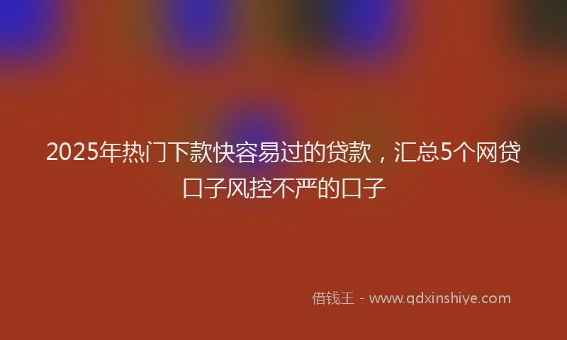 2025年热门下款快容易过的贷款，汇总5个网贷口子风控不严的口子