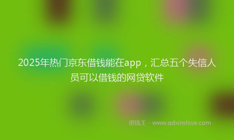 2025年热门京东借钱能在app，汇总五个失信人员可以借钱的网贷软件