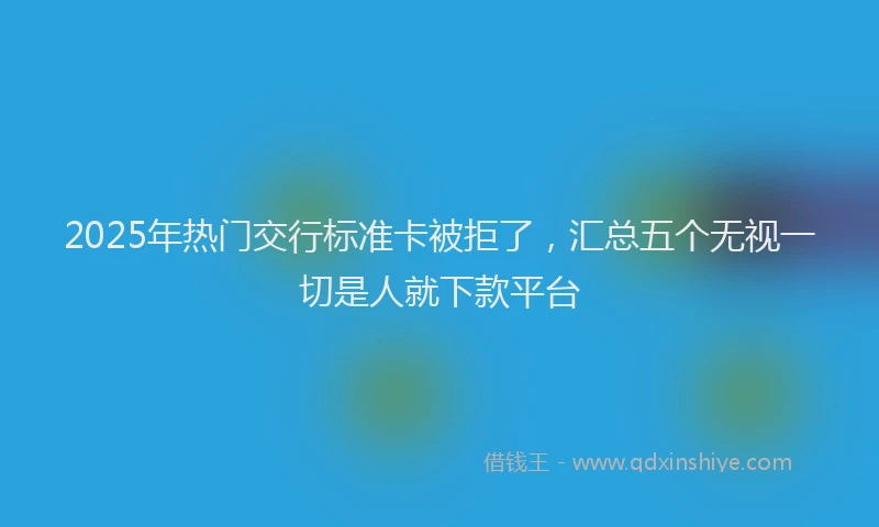 2025年热门交行标准卡被拒了，汇总五个无视一切是人就下款平台