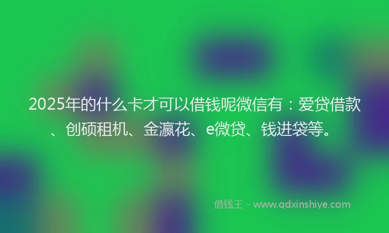 2025年的什么卡才可以借钱呢微信有：爱贷借款、创硕租机、金瀛花、e微贷、钱进袋等。