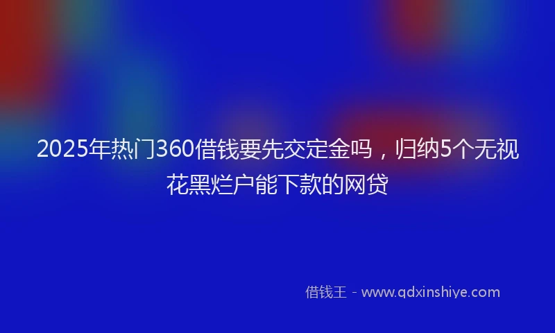 2025年热门360借钱要先交定金吗，归纳5个无视花黑烂户能下款的网贷