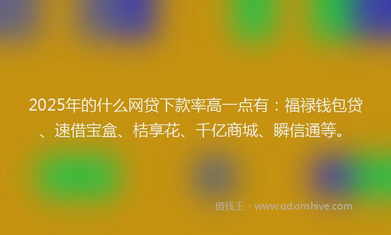 2025年的什么网贷下款率高一点有：福禄钱包贷、速借宝盒、桔享花、千亿商城、瞬信通等。