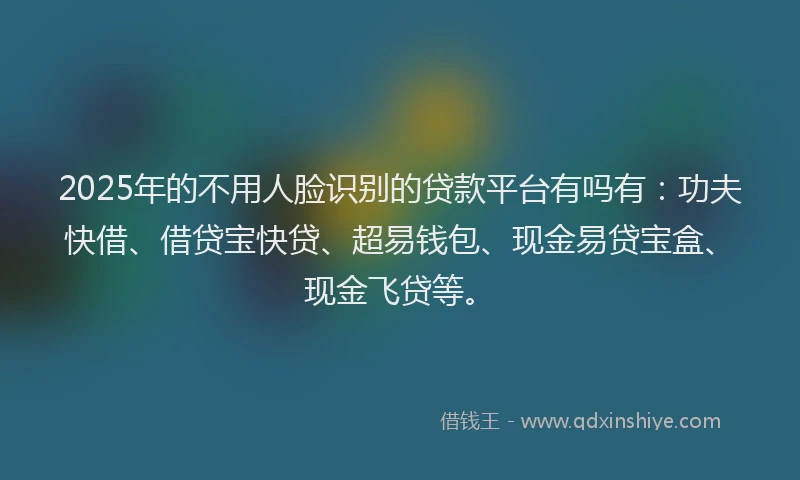 2025年的不用人脸识别的贷款平台有吗有：功夫快借、借贷宝快贷、超易钱包、现金易贷宝盒、现金飞贷等。