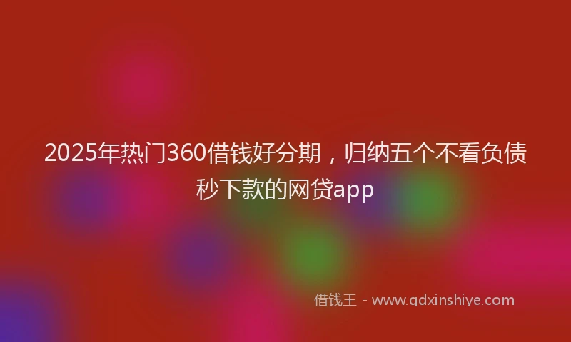 2025年热门360借钱好分期，归纳五个不看负债秒下款的网贷app