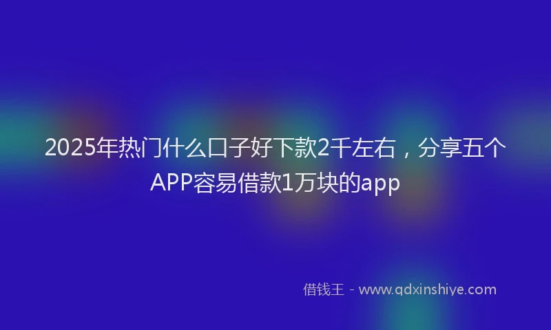 2025年热门什么口子好下款2千左右，分享五个APP容易借款1万块的app