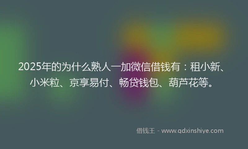2025年的为什么熟人一加微信借钱有：租小新、小米粒、京享易付、畅贷钱包、葫芦花等。
