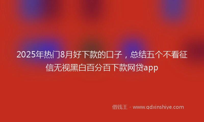 2025年热门8月好下款的口子，总结五个不看征信无视黑白百分百下款网贷app